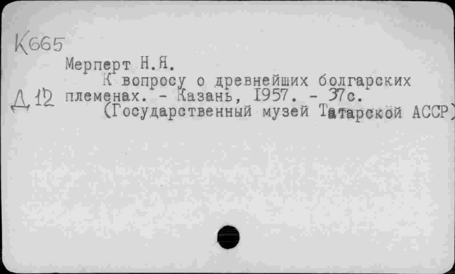 ﻿
Д1&
Мерперт Н.Я.
.{ вопросу о древнейших болгарских племенах. - Казань, 1957. - 37с.
(Государственный музей Татарской АССР